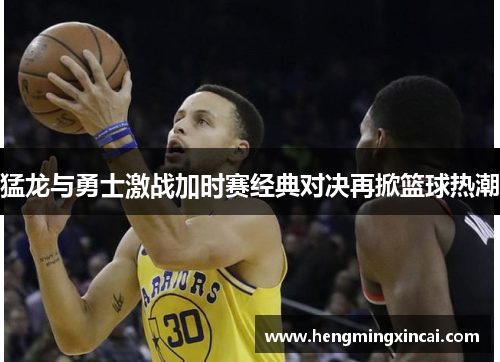 猛龙与勇士激战加时赛经典对决再掀篮球热潮